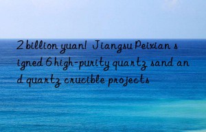 2 billion yuan!  jiangsu peixian signed 6 high-purity quartz sand and quartz crucible projects