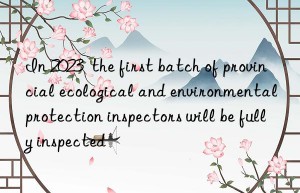 in 2023  the first batch of provincial ecological and environmental protection inspectors will be fully inspected
