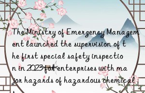 the ministry of emergency management launched the supervision of the first special safety inspection in 2023 for enterprises with major hazards of hazardous chemicals