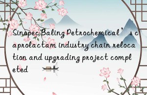 sinopec baling petrochemical’s caprolactam industry chain relocation and upgrading project completed