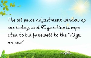 the oil price adjustment win opens today, and 95 gasoline is expected to bid farewell to the “10 yuan era”