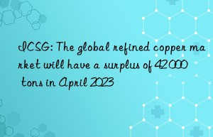 icsg: the global refined copper market will have a surplus of 42 000 tons in april 2023