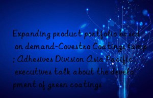 expanding product portfolio based on demand- coatings & adhesives division asia pacific executives talk about the development of green coatings