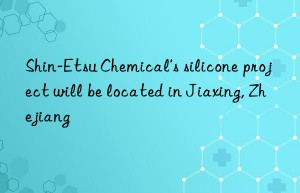 shin-etsu chemical’s silicone project will be located in jiaxing, zhejiang