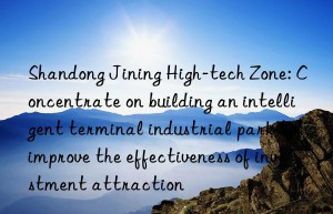 shandong jining high-tech zone: concentrate on building an intelligent terminal industrial park to improve the effectiveness of investment attraction