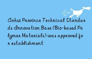 anhui province technical standards innovation base (bio-based polymer materials) was approved for establishment