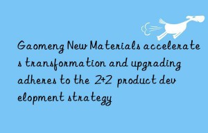 gaomeng new materials accelerates transformation and upgrading  adheres to the  2+2  product development strategy