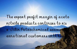 the export profit margin of acetonitrile products continues to rise  jilin petrochemical serves international customers with heart