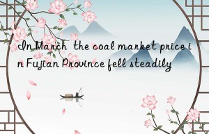 in march  the coal market price in fujian province fell steadily