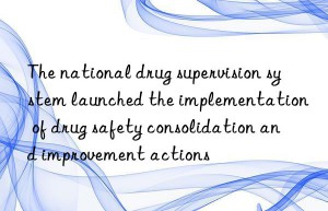 the national drug supervision system launched the implementation of drug safety consolidation and improvement actions