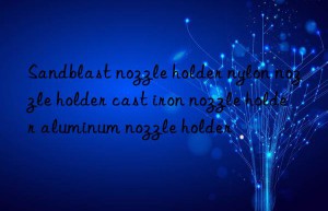 sandblast nozzle holder nylon nozzle holder cast iron nozzle holder aluminum nozzle holder