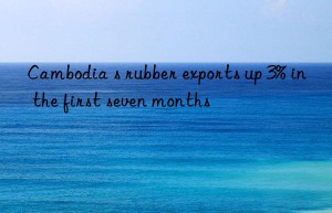 cambodia s rubber exports up 3% in the first seven months