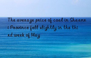 the average price of coal in shaanxi province fell slightly in the third week of may