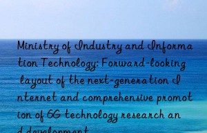 ministry of industry and information technology: forward-looking layout of the next-generation internet and comprehensive promotion of 6g technology research and development