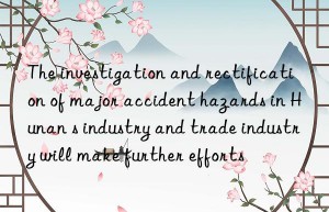 the investigation and rectification of major accident hazards in hunan s industry and trade industry will make further efforts