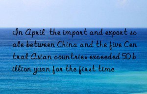 in april  the import and export scale between china and the five central asian countries exceeded 50 billion yuan for the first time