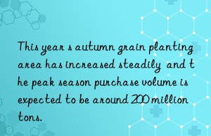 this year s autumn grain planting area has increased steadily  and the peak season purchase volume is expected to be around 200 million tons.