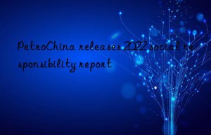 petrochina releases 2022 social responsibility report