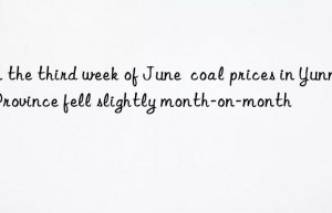 in the third week of june  coal prices in yunnan province fell slightly month-on-month