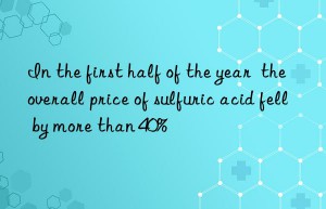 in the first half of the year  the overall price of sulfuric acid fell by more than 40%
