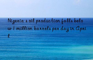 nigeria s oil production falls below 1 million barrels per day in april
