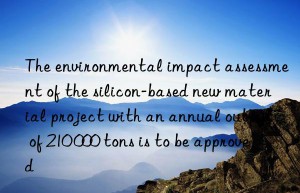 the environmental impact assessment of the silicon-based new material project with an annual output of 210 000 tons is to be approved