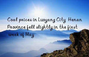 coal prices in luoyang city  henan province fell slightly in the first week of may