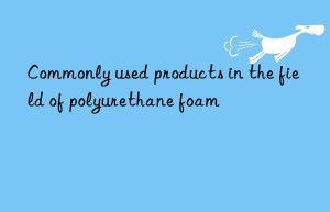 commonly used products in the field of polyurethane foam