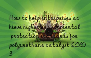 how to help enterprises achieve higher environmental protection standards for polyurethane catalyst sa603
