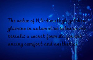 the value of n,n-dimethylcyclohexylamine in automotive interior materials: a secret formula for enhancing comfort and aesthetics