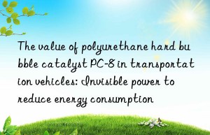 the value of polyurethane hard bubble catalyst pc-8 in transportation vehicles: invisible power to reduce energy consumption