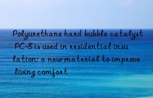 polyurethane hard bubble catalyst pc-8 is used in residential insulation: a new material to improve living comfort
