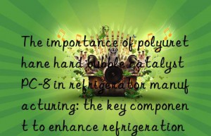 the importance of polyurethane hard bubble catalyst pc-8 in refrigerator manufacturing: the key component to enhance refrigeration effect