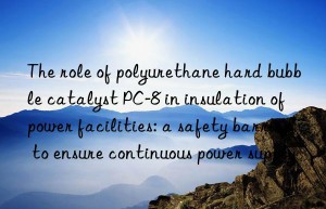 the role of polyurethane hard bubble catalyst pc-8 in insulation of power facilities: a safety barrier to ensure continuous power supply
