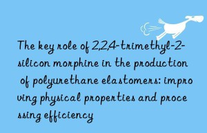 the key role of 2,2,4-trimethyl-2-silicon morphine in the production of polyurethane elastomers: improving physical properties and processing efficiency