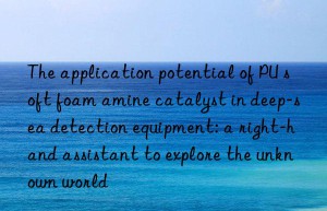 the application potential of pu soft foam amine catalyst in deep-sea detection equipment: a right-hand assistant to explore the unknown world