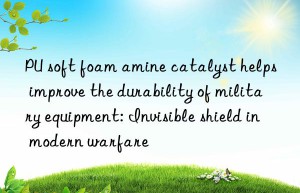 pu soft foam amine catalyst helps improve the durability of military equipment: invisible shield in modern warfare