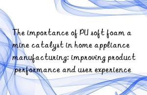 the importance of pu soft foam amine catalyst in home appliance manufacturing: improving product performance and user experience