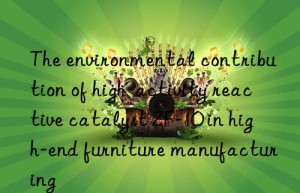 the environmental contribution of high-activity reactive catalyst zf-10 in high-end furniture manufacturing