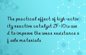 the practical effect of high-activity reactive catalyst zf-10 is used to improve the wear resistance of sole materials
