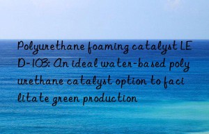 polyurethane foaming catalyst led-103: an ideal water-based polyurethane catalyst option to facilitate green production