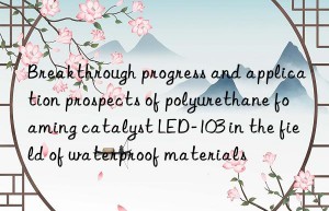 breakthrough progress and application prospects of polyurethane foaming catalyst led-103 in the field of waterproof materials