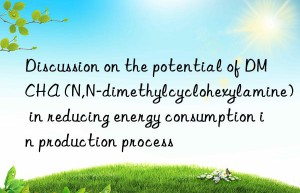 discussion on the potential of dmcha (n,n-dimethylcyclohexylamine) in reducing energy consumption in production process