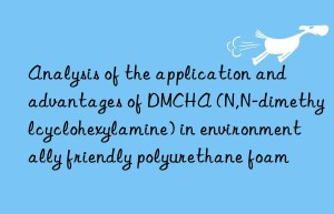 analysis of the application and advantages of dmcha (n,n-dimethylcyclohexylamine) in environmentally friendly polyurethane foam