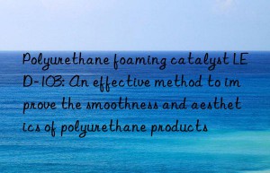 polyurethane foaming catalyst led-103: an effective method to improve the smoothness and aesthetics of polyurethane products