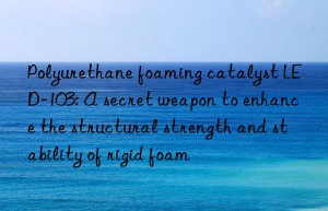 polyurethane foaming catalyst led-103: a secret weapon to enhance the structural strength and stability of rigid foam