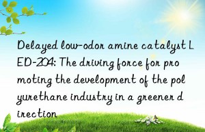 delayed low-odor amine catalyst led-204: the driving force for promoting the development of the polyurethane industry in a greener direction
