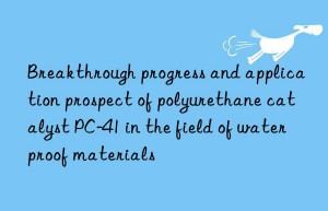 breakthrough progress and application prospect of polyurethane catalyst pc-41 in the field of waterproof materials