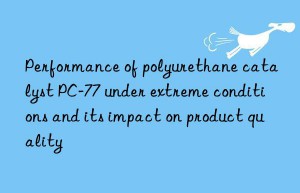 performance of polyurethane catalyst pc-77 under extreme conditions and its impact on product quality