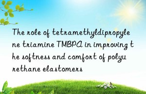 the role of tetramethyldipropylene triamine tmbpa in improving the softness and comfort of polyurethane elastomers